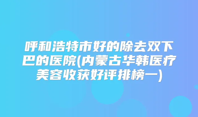 呼和浩特市好的除去双下巴的医院(内蒙古华韩医疗美容收获好评排榜一)