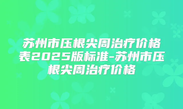 苏州市压根尖周价格表2025版标准-苏州市压根尖周价格