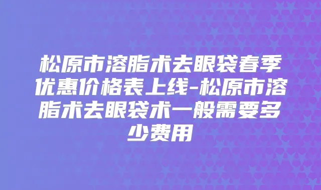 松原市溶脂术去眼袋春季优惠价格表上线-松原市溶脂术去眼袋术一般需要多少费用