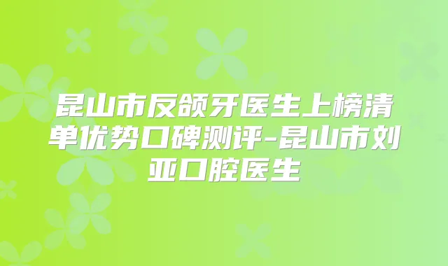 昆山市反颌牙医生上榜清单优势口碑测评-昆山市刘亚口腔医生