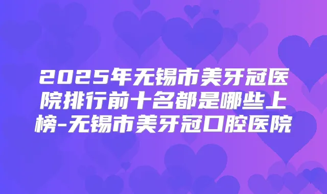 2025年无锡市美牙冠医院排行前十名都是哪些上榜-无锡市美牙冠口腔医院