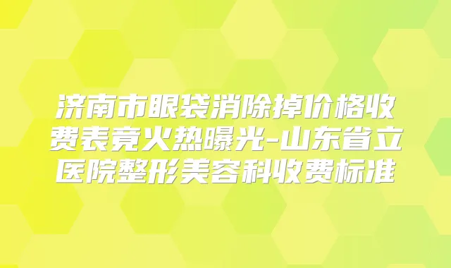 济南市眼袋消除掉价格收费表竟火热曝光-山东省立医院整形美容科收费标准