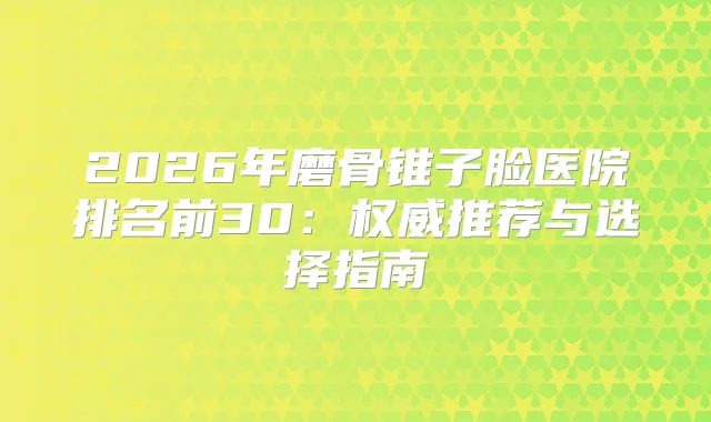 2026年磨骨锥子脸医院排名前30：推荐与选择指南
