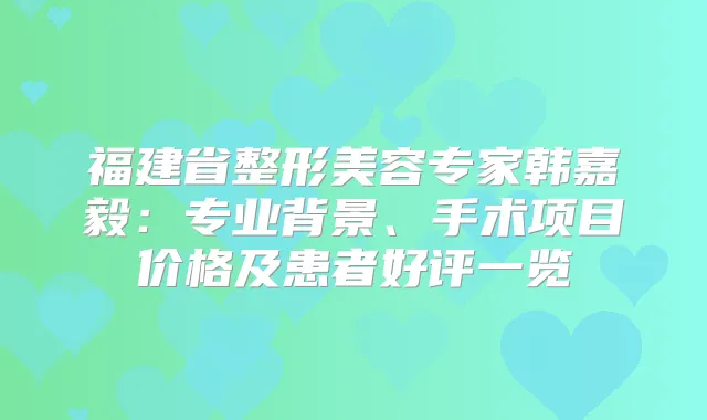 福建省整形美容专家韩嘉毅:专业背景、手术项目价格及患者好评一览