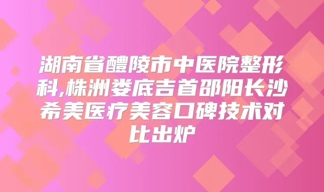 湖南省醴陵市中医院整形科,株洲娄底吉首邵阳长沙希美医疗美容口碑技术对比出炉