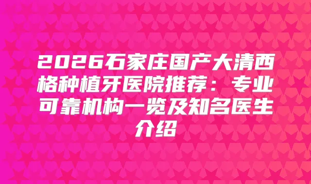 2026石家庄国产大清西格种植牙医院推荐:专业可靠机构一览及知名医生介绍