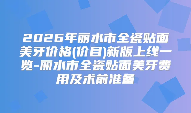 2026年丽水市全瓷贴面美牙价格(价目)新版上线一览-丽水市全瓷贴面美牙费用及术前准备