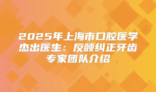 2025年上海市口腔医学杰出医生:反颌纠正牙齿专家团队介绍