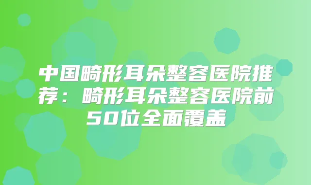 中国畸形耳朵整容医院推荐：畸形耳朵整容医院前50位全面覆盖