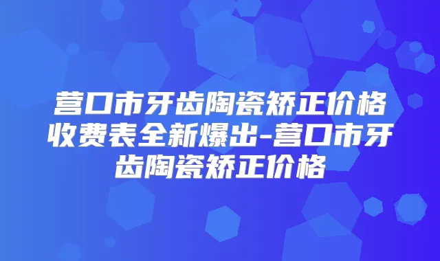 营口市牙齿陶瓷矫正价格收费表全新爆出-营口市牙齿陶瓷矫正价格