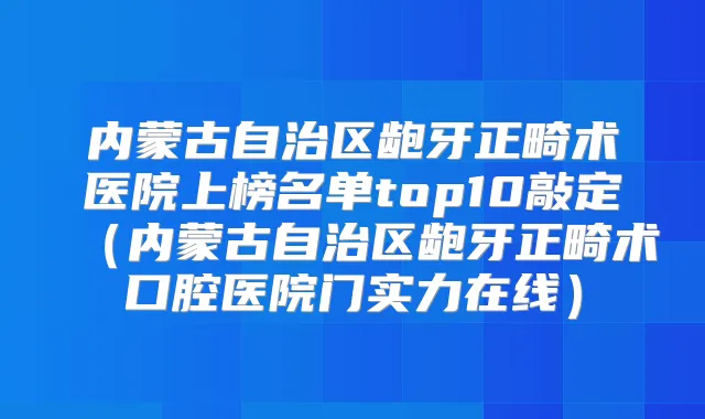 内蒙古自治区龅牙正畸术医院上榜名单top10敲定（内蒙古自治区龅牙正畸术口腔医院门实力在线）