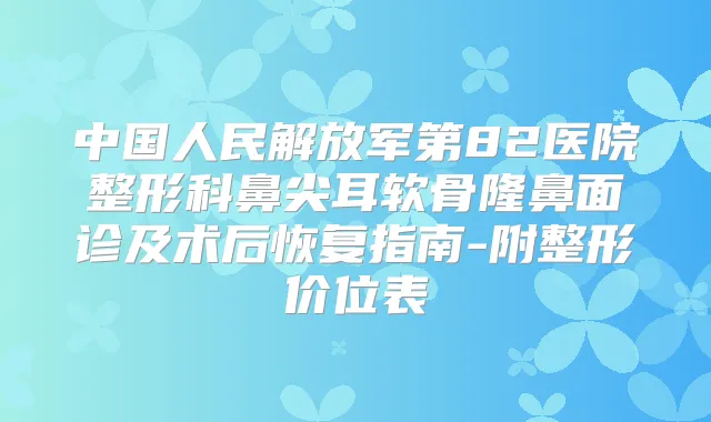 中国人民解放军第82医院整形科鼻尖耳软骨隆鼻面诊及术后恢复指南-附整形价位表