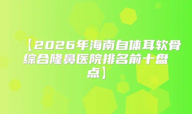 【2026年海南自体耳软骨综合隆鼻医院排名前十盘点】