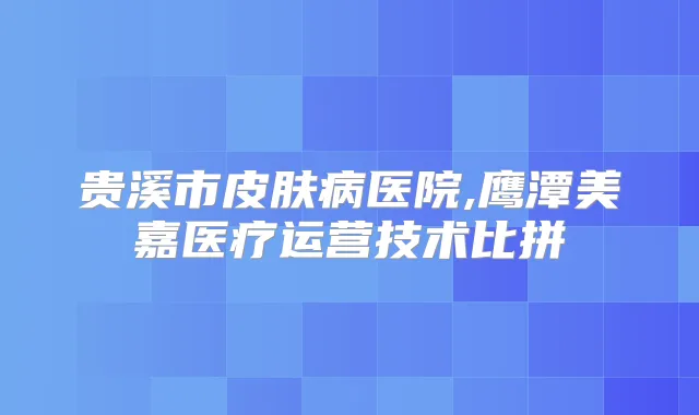 贵溪市皮肤病医院,鹰潭美嘉医疗运营技术比拼