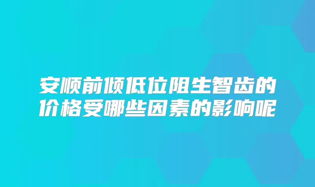 安顺前倾低位阻生智齿的价格受哪些因素的影响呢