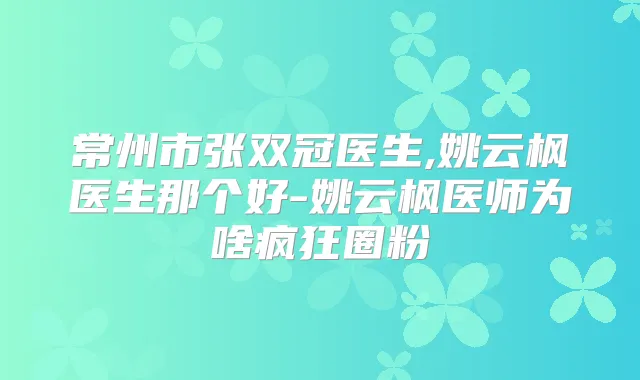 常州市张双冠医生,姚云枫医生那个好-姚云枫医师为啥疯狂圈粉