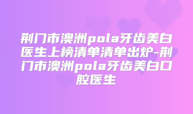 荆门市澳洲pola牙齿美白医生上榜清单清单出炉-荆门市澳洲pola牙齿美白口腔医生