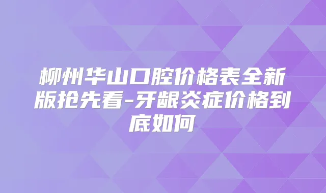 柳州华山口腔价格表全新版抢先看-牙龈炎症价格到底如何