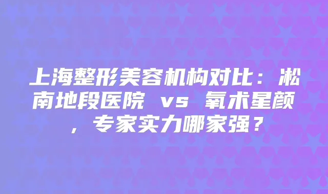 上海整形美容机构对比：凇南地段医院 vs 氧术星颜，专家实力哪家强？
