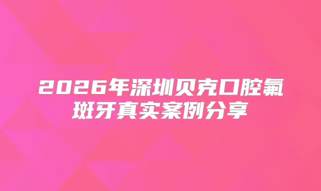 2026年深圳贝克口腔氟斑牙真实案例分享