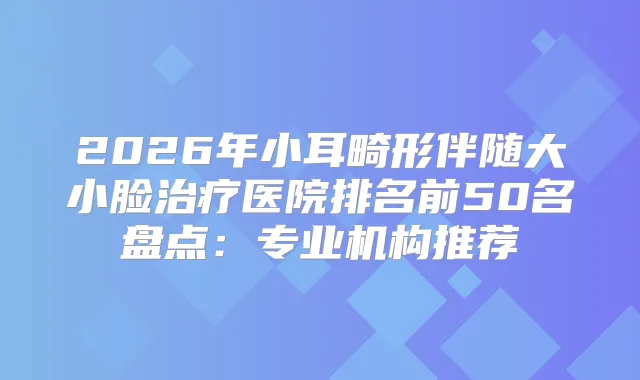 2026年小耳畸形伴随大小脸医院排名前50名盘点：专业机构推荐