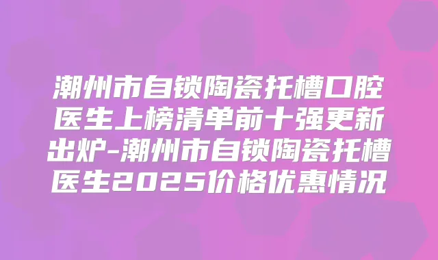 潮州市自锁陶瓷托槽口腔医生上榜清单前十强更新出炉-潮州市自锁陶瓷托槽医生2025价格优惠情况