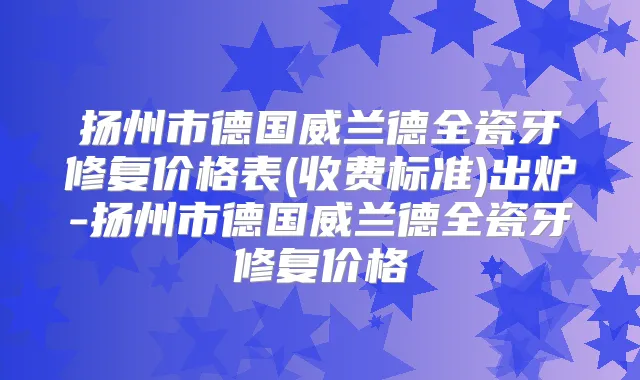 扬州市德国威兰德全瓷牙修复价格表(收费标准)出炉-扬州市德国威兰德全瓷牙修复价格