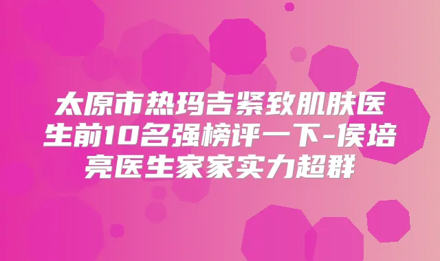 太原市热玛吉紧致肌肤医生前10名强榜评一下-侯培亮医生家家实力超群