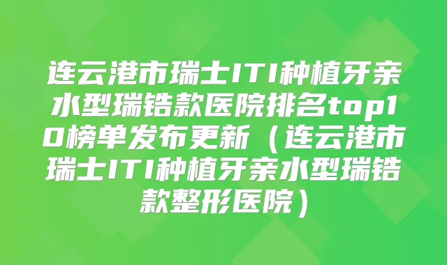 连云港市瑞士ITI种植牙亲水型瑞锆款医院排名top10榜单发布更新（连云港市瑞士ITI种植牙亲水型瑞锆款整形医院）