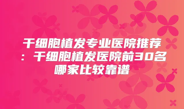 干细胞植发专业医院推荐：干细胞植发医院前30名哪家比较靠谱