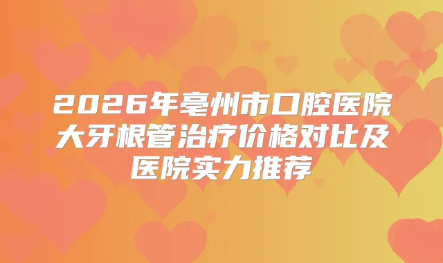 2026年亳州市口腔医院大牙根管价格对比及医院实力推荐