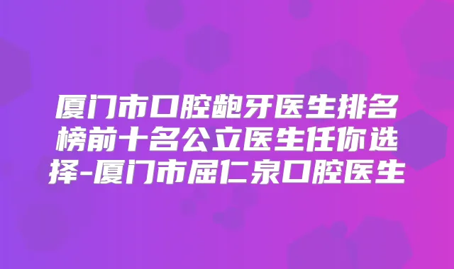 厦门市口腔龅牙医生排名榜前十名公立医生任你选择-厦门市屈仁泉口腔医生