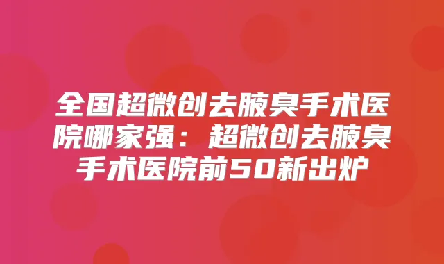 全国超微创去腋臭手术医院哪家强：超微创去腋臭手术医院前50新出炉