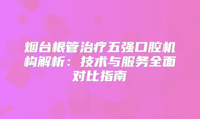 烟台根管五强口腔机构解析：技术与服务全面对比指南
