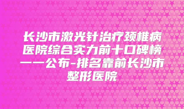长沙市激光针颈椎病医院综合实力前十口碑榜一一公布-排名靠前长沙市整形医院