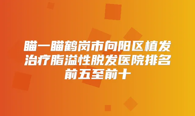 瞄一瞄鹤岗市向阳区植发脂溢性脱发医院排名前五至前十