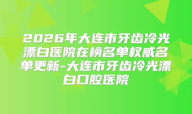 2026年大连市牙齿冷光漂白医院在榜名单名单更新-大连市牙齿冷光漂白口腔医院