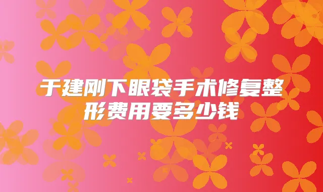 于建刚下眼袋手术修复整形费用要多少钱