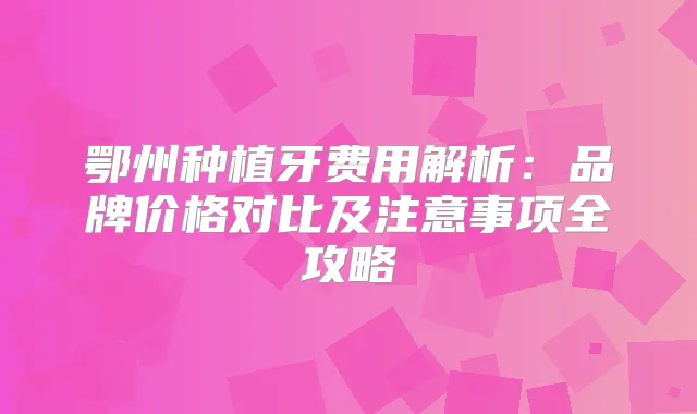 鄂州种植牙费用解析：品牌价格对比及注意事项全攻略