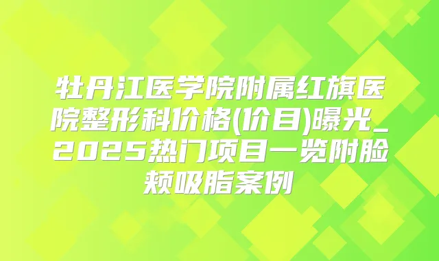 牡丹江医学院附属红旗医院整形科价格(价目)曝光_2025热门项目一览附脸颊吸脂案例