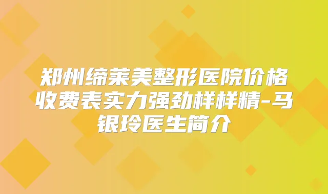 郑州缔莱美整形医院价格收费表实力强劲样样精-马银玲医生简介