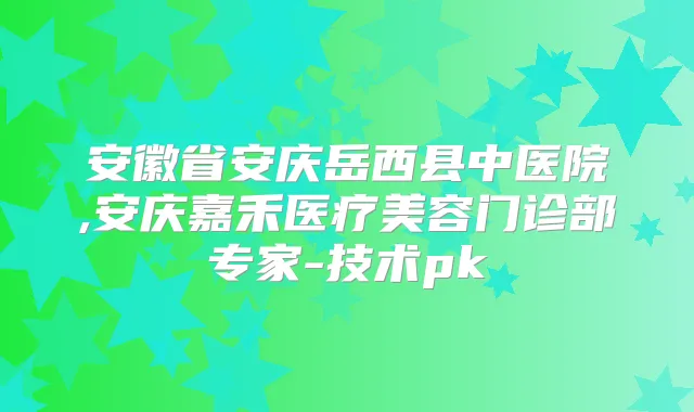 安徽省安庆岳西县中医院,安庆嘉禾医疗美容门诊部专家-技术pk