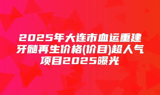 2025年大连市血运重建牙髓再生价格(价目)超人气项目2025曝光