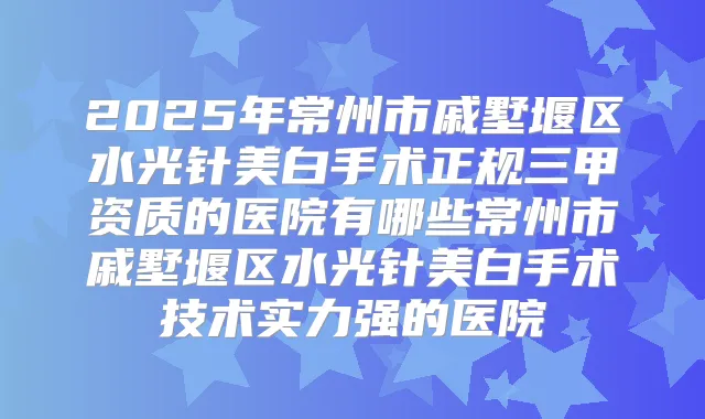 2025年常州市戚墅堰区水光针美白手术正规三甲资质的医院有哪些常州市戚墅堰区水光针美白手术技术实力强的医院