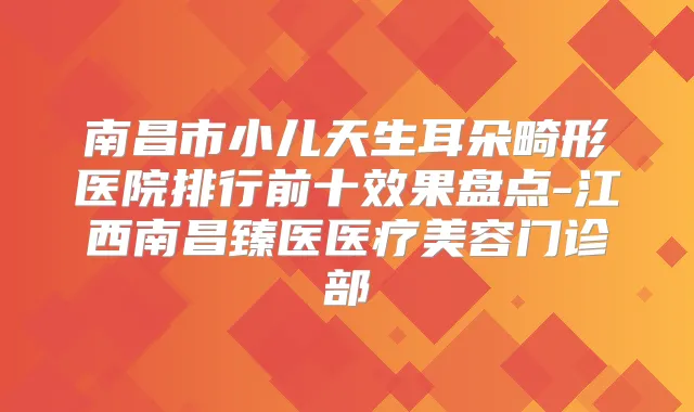 南昌市小儿天生耳朵畸形医院排行前十效果盘点-江西南昌臻医医疗美容门诊部