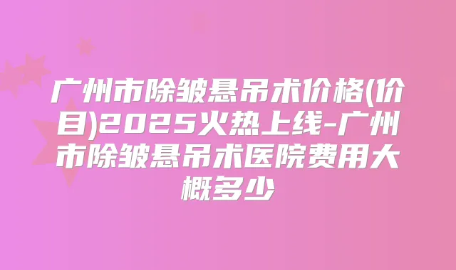 广州市除皱悬吊术价格(价目)2025火热上线-广州市除皱悬吊术医院费用大概多少