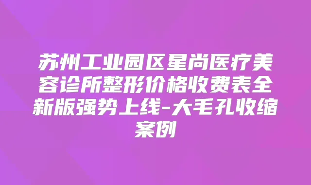 苏州工业园区星尚医疗美容诊所整形价格收费表全新版强势上线-大毛孔收缩案例
