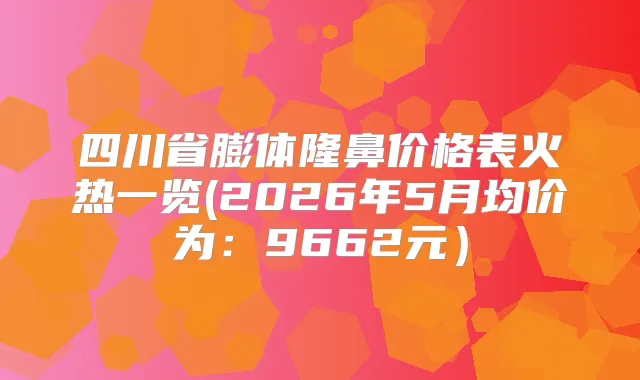 四川省膨体隆鼻价格表火热一览(2026年5月均价为：9662元）