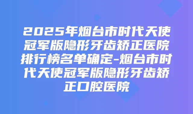 2025年烟台市时代天使冠军版隐形牙齿矫正医院排行榜名单确定-烟台市时代天使冠军版隐形牙齿矫正口腔医院