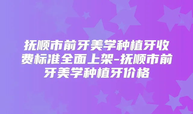抚顺市前牙美学种植牙收费标准全面上架-抚顺市前牙美学种植牙价格